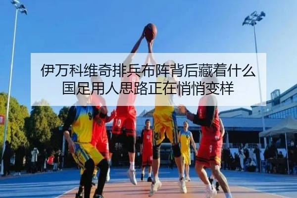 伊万科维奇排兵布阵背后藏着什么 国足用人思路正在悄悄变样